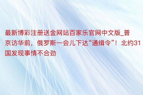 最新博彩注册送金网站百家乐官网中文版_普京访华前，俄罗斯一会儿下达“通缉令”！北约31国发现事情不合劲
