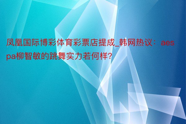 凤凰国际博彩体育彩票店提成_韩网热议：aespa柳智敏的跳舞实力若何样？