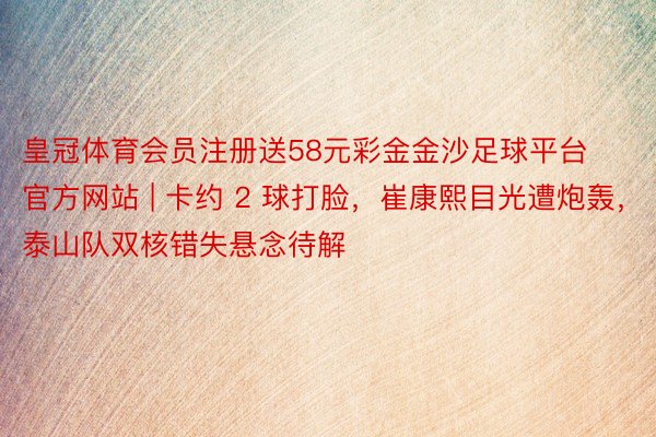 皇冠体育会员注册送58元彩金金沙足球平台官方网站 | 卡约 2 球打脸，崔康熙目光遭炮轰，泰山队双核错失悬念待解