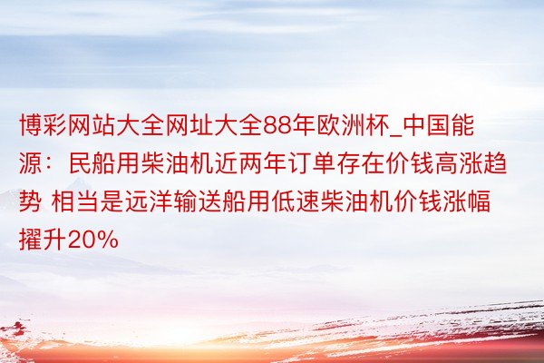 博彩网站大全网址大全88年欧洲杯_中国能源:民船用柴油机近两年订单存在价钱高涨趋势 相当是远洋输送船用低速柴油机价钱涨幅擢升20%