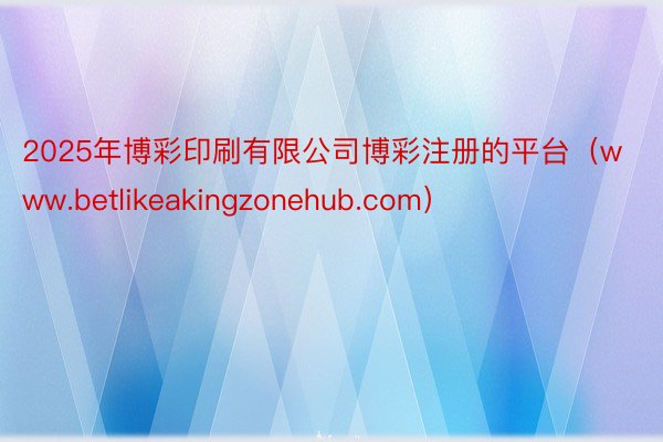 2025年博彩印刷有限公司博彩注册的平台（www.betlikeakingzonehub.com）
