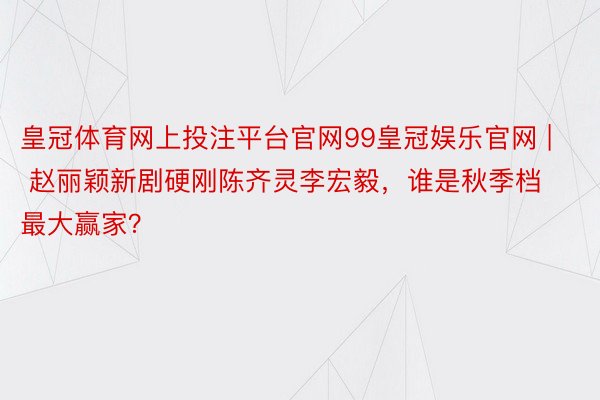皇冠体育网上投注平台官网99皇冠娱乐官网 | 赵丽颖新剧硬刚陈齐灵李宏毅，谁是秋季档最大赢家？