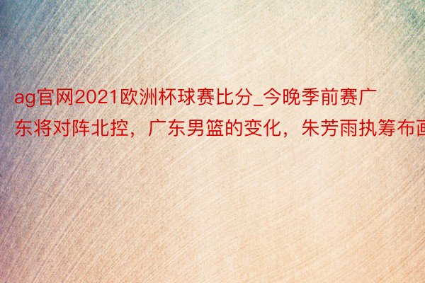 ag官网2021欧洲杯球赛比分_今晚季前赛广东将对阵北控，广东男篮的变化，朱芳雨执筹布画
